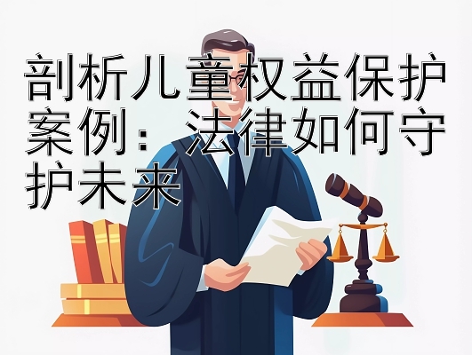 剖析儿童权益保护案例：法律如何守护未来