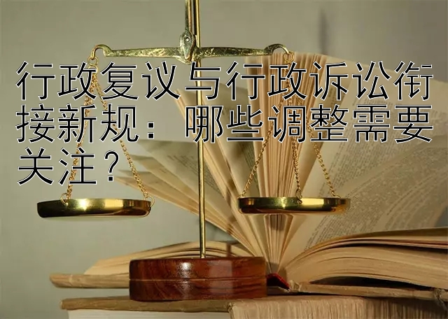 行政复议与行政诉讼衔接新规：哪些调整需要关注？